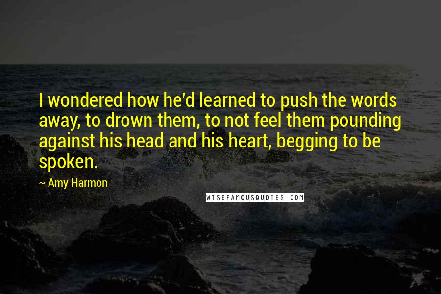 Amy Harmon Quotes: I wondered how he'd learned to push the words away, to drown them, to not feel them pounding against his head and his heart, begging to be spoken.