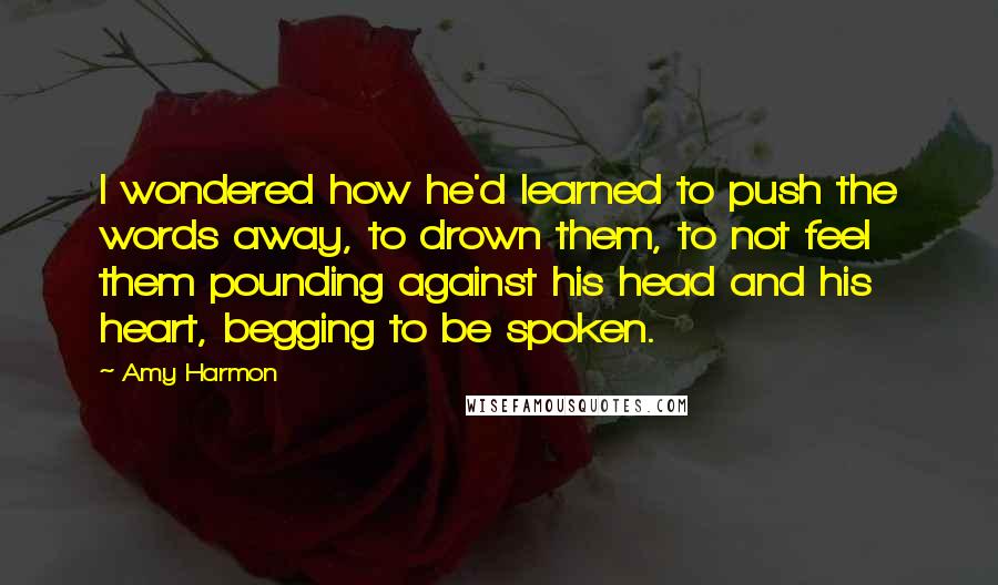 Amy Harmon Quotes: I wondered how he'd learned to push the words away, to drown them, to not feel them pounding against his head and his heart, begging to be spoken.