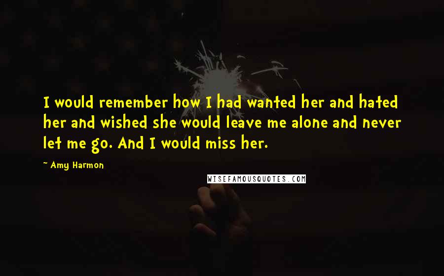 Amy Harmon Quotes: I would remember how I had wanted her and hated her and wished she would leave me alone and never let me go. And I would miss her.