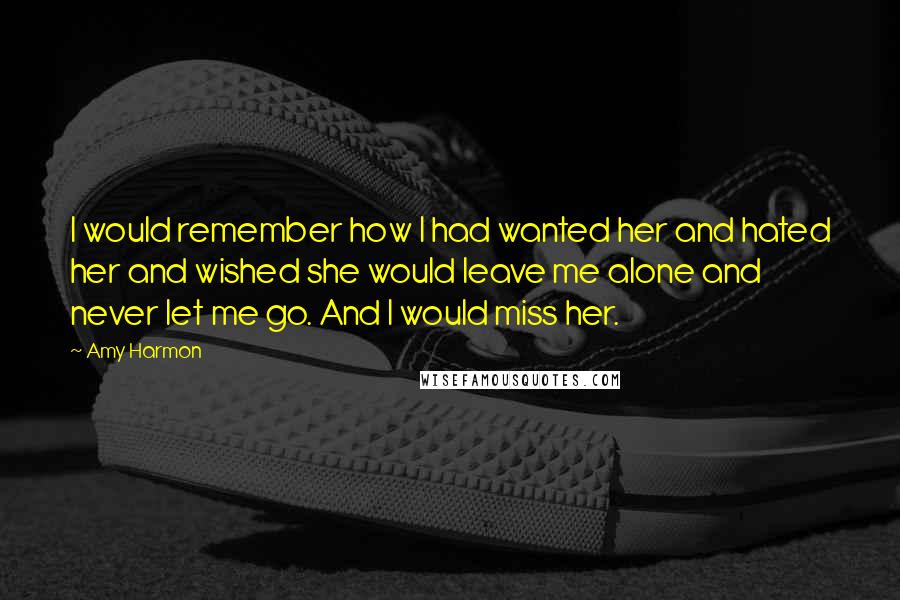 Amy Harmon Quotes: I would remember how I had wanted her and hated her and wished she would leave me alone and never let me go. And I would miss her.