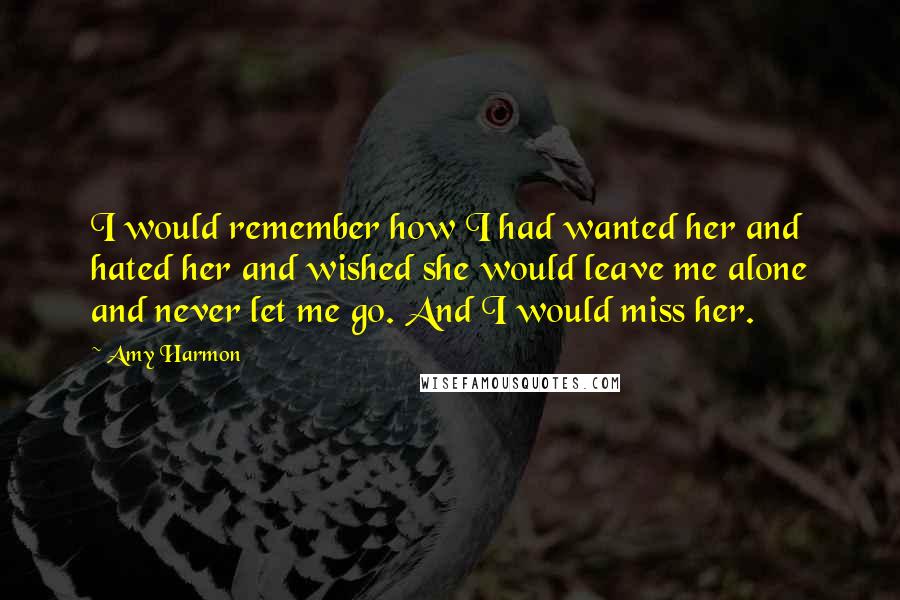 Amy Harmon Quotes: I would remember how I had wanted her and hated her and wished she would leave me alone and never let me go. And I would miss her.