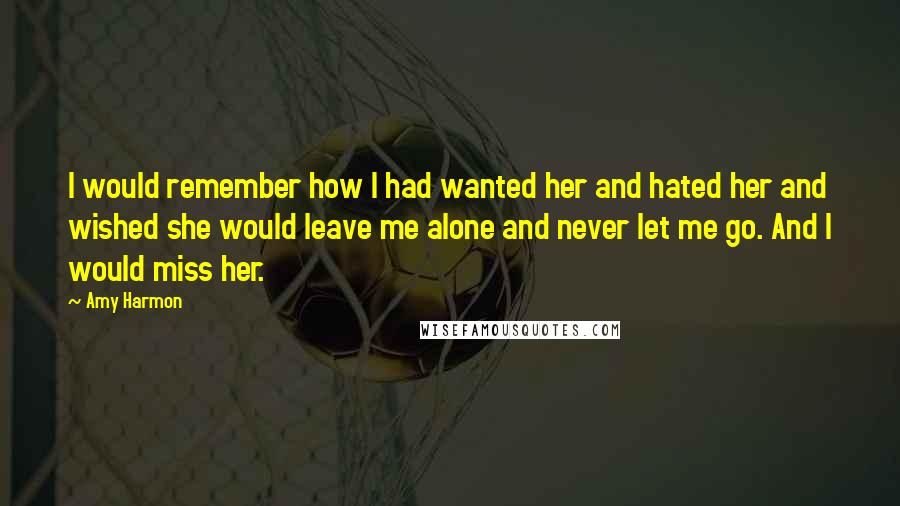 Amy Harmon Quotes: I would remember how I had wanted her and hated her and wished she would leave me alone and never let me go. And I would miss her.