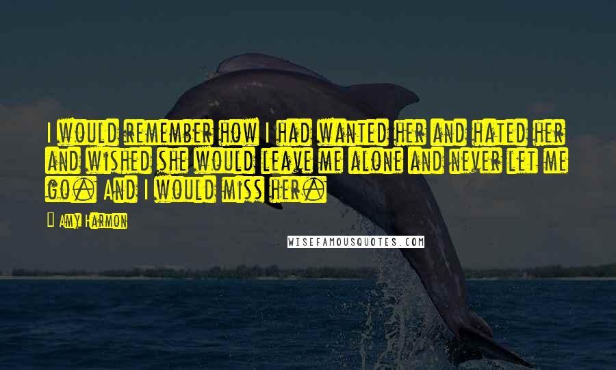 Amy Harmon Quotes: I would remember how I had wanted her and hated her and wished she would leave me alone and never let me go. And I would miss her.