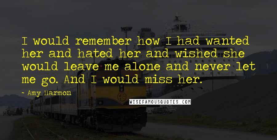 Amy Harmon Quotes: I would remember how I had wanted her and hated her and wished she would leave me alone and never let me go. And I would miss her.