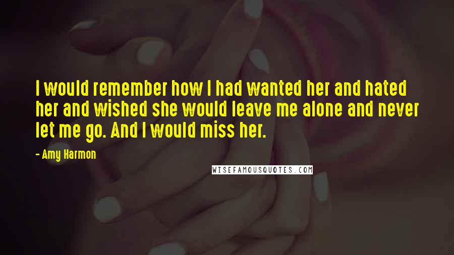 Amy Harmon Quotes: I would remember how I had wanted her and hated her and wished she would leave me alone and never let me go. And I would miss her.