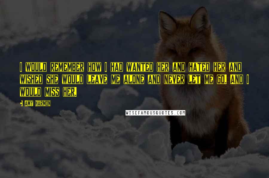 Amy Harmon Quotes: I would remember how I had wanted her and hated her and wished she would leave me alone and never let me go. And I would miss her.