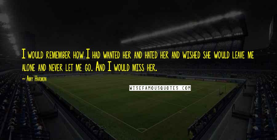 Amy Harmon Quotes: I would remember how I had wanted her and hated her and wished she would leave me alone and never let me go. And I would miss her.