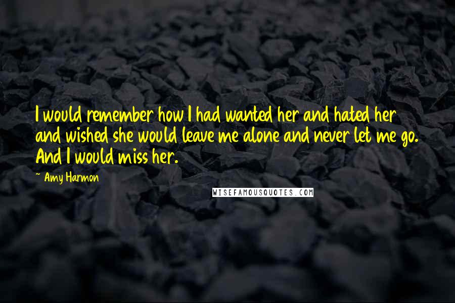 Amy Harmon Quotes: I would remember how I had wanted her and hated her and wished she would leave me alone and never let me go. And I would miss her.