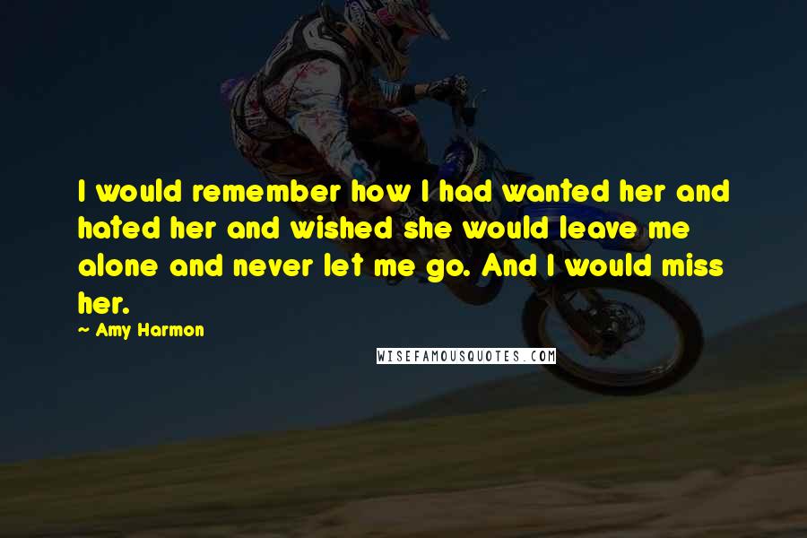 Amy Harmon Quotes: I would remember how I had wanted her and hated her and wished she would leave me alone and never let me go. And I would miss her.