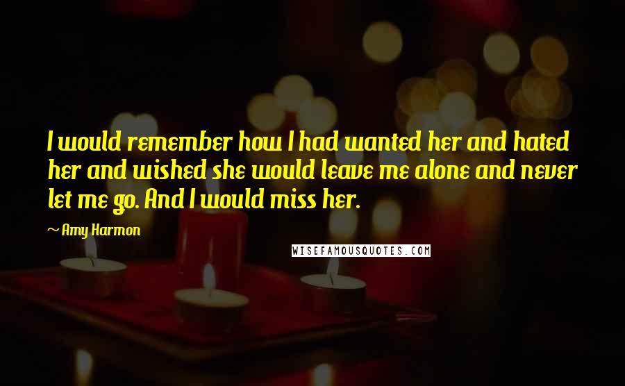 Amy Harmon Quotes: I would remember how I had wanted her and hated her and wished she would leave me alone and never let me go. And I would miss her.