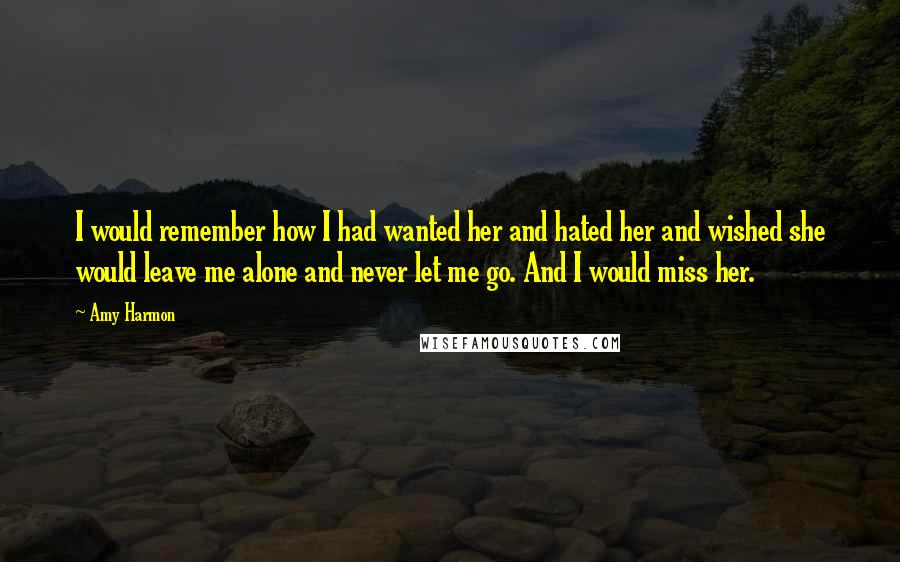 Amy Harmon Quotes: I would remember how I had wanted her and hated her and wished she would leave me alone and never let me go. And I would miss her.