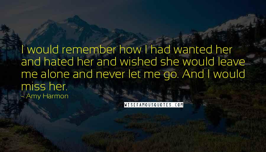 Amy Harmon Quotes: I would remember how I had wanted her and hated her and wished she would leave me alone and never let me go. And I would miss her.