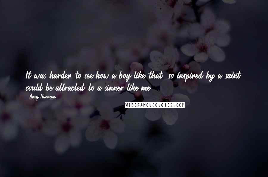 Amy Harmon Quotes: It was harder to see how a boy like that, so inspired by a saint, could be attracted to a sinner like me.