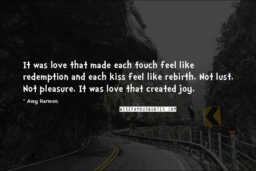 Amy Harmon Quotes: It was love that made each touch feel like redemption and each kiss feel like rebirth. Not lust. Not pleasure. It was love that created joy.