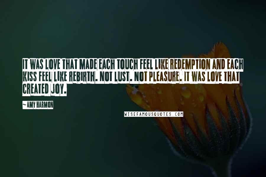 Amy Harmon Quotes: It was love that made each touch feel like redemption and each kiss feel like rebirth. Not lust. Not pleasure. It was love that created joy.