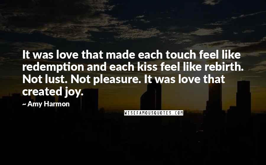 Amy Harmon Quotes: It was love that made each touch feel like redemption and each kiss feel like rebirth. Not lust. Not pleasure. It was love that created joy.