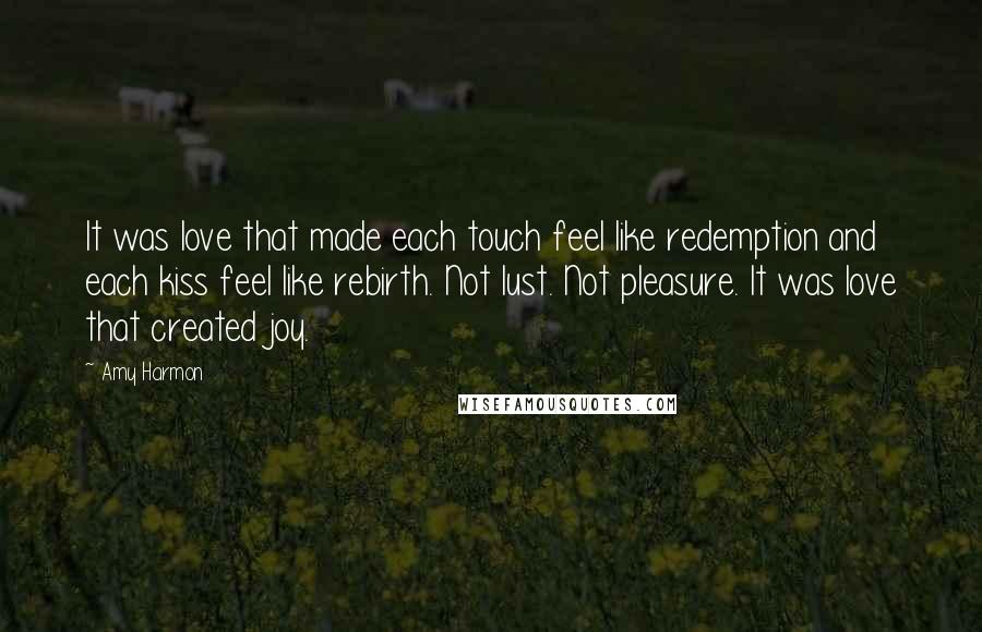 Amy Harmon Quotes: It was love that made each touch feel like redemption and each kiss feel like rebirth. Not lust. Not pleasure. It was love that created joy.