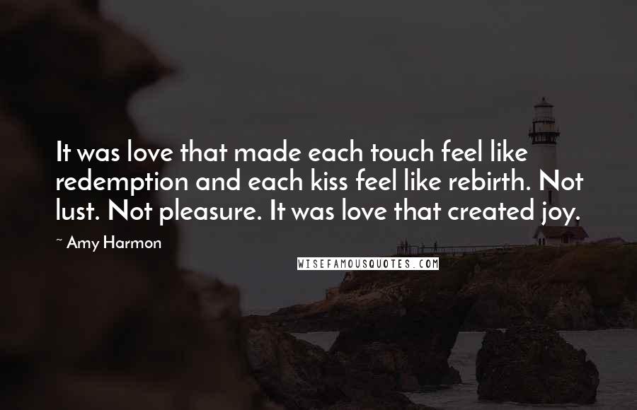 Amy Harmon Quotes: It was love that made each touch feel like redemption and each kiss feel like rebirth. Not lust. Not pleasure. It was love that created joy.