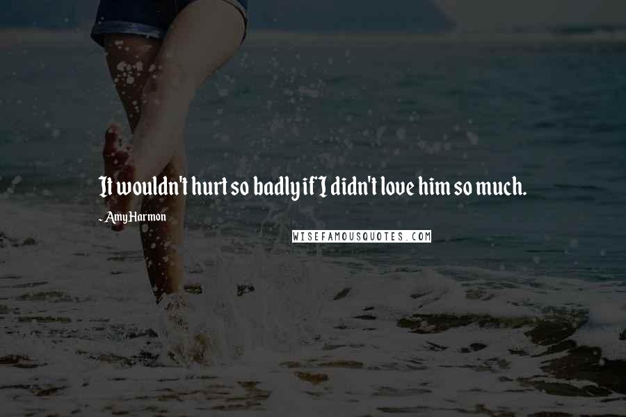 Amy Harmon Quotes: It wouldn't hurt so badly if I didn't love him so much.