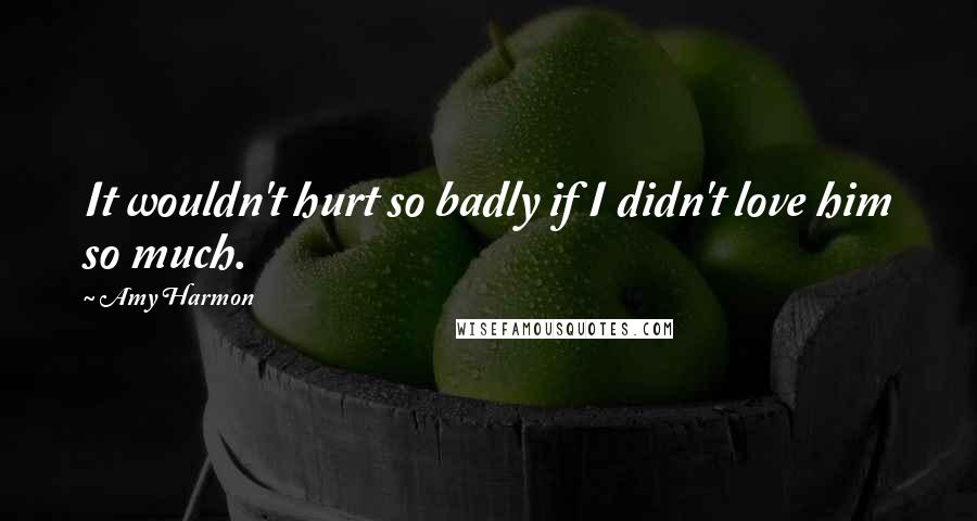 Amy Harmon Quotes: It wouldn't hurt so badly if I didn't love him so much.