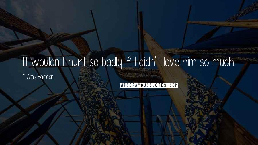 Amy Harmon Quotes: It wouldn't hurt so badly if I didn't love him so much.