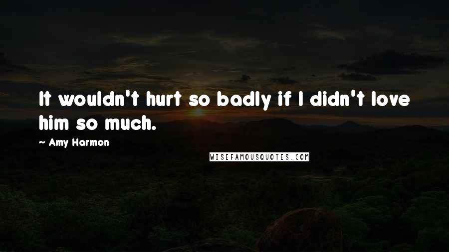 Amy Harmon Quotes: It wouldn't hurt so badly if I didn't love him so much.