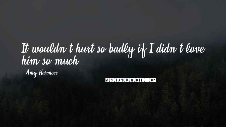 Amy Harmon Quotes: It wouldn't hurt so badly if I didn't love him so much.