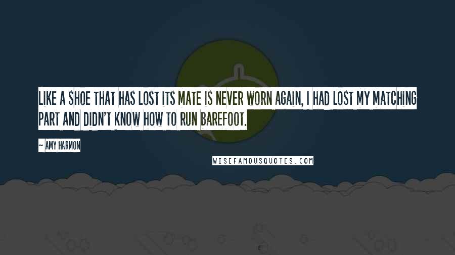 Amy Harmon Quotes: Like a shoe that has lost its mate is never worn again, I had lost my matching part and didn't know how to run barefoot.