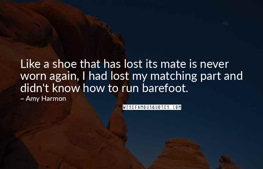 Amy Harmon Quotes: Like a shoe that has lost its mate is never worn again, I had lost my matching part and didn't know how to run barefoot.
