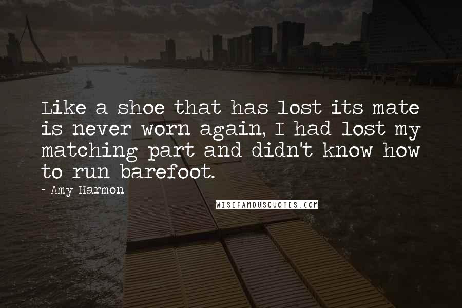 Amy Harmon Quotes: Like a shoe that has lost its mate is never worn again, I had lost my matching part and didn't know how to run barefoot.
