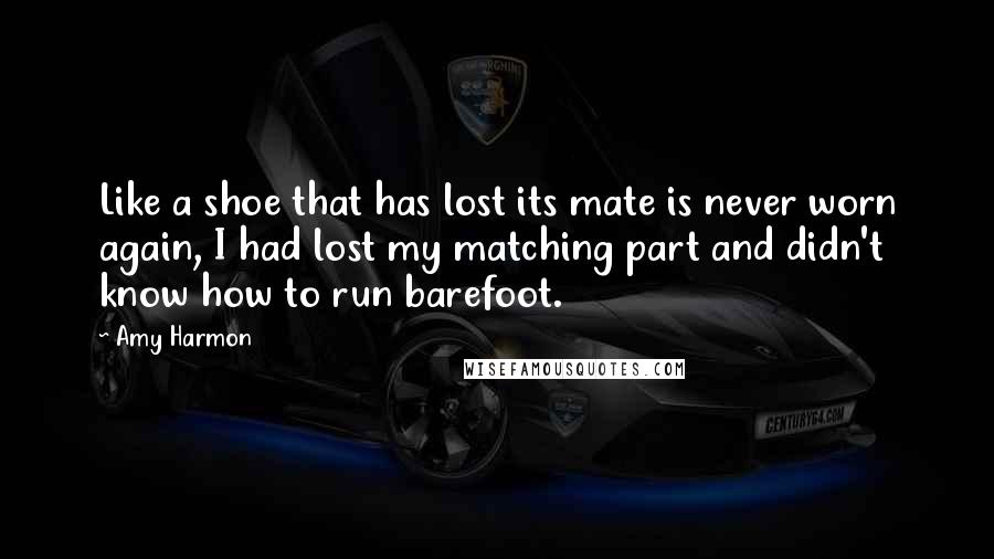 Amy Harmon Quotes: Like a shoe that has lost its mate is never worn again, I had lost my matching part and didn't know how to run barefoot.