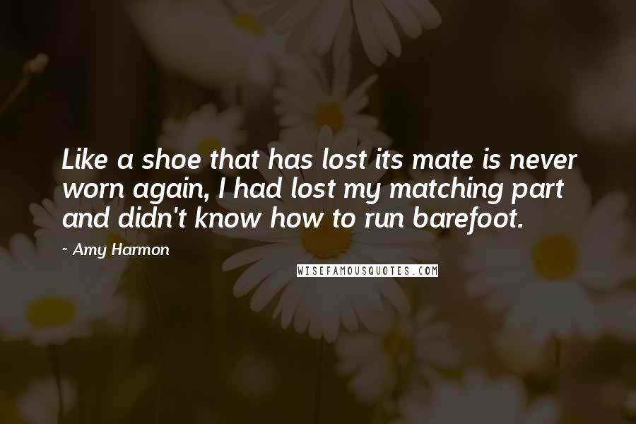 Amy Harmon Quotes: Like a shoe that has lost its mate is never worn again, I had lost my matching part and didn't know how to run barefoot.