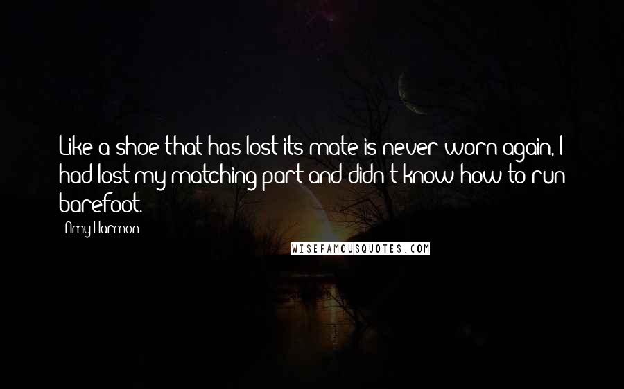 Amy Harmon Quotes: Like a shoe that has lost its mate is never worn again, I had lost my matching part and didn't know how to run barefoot.