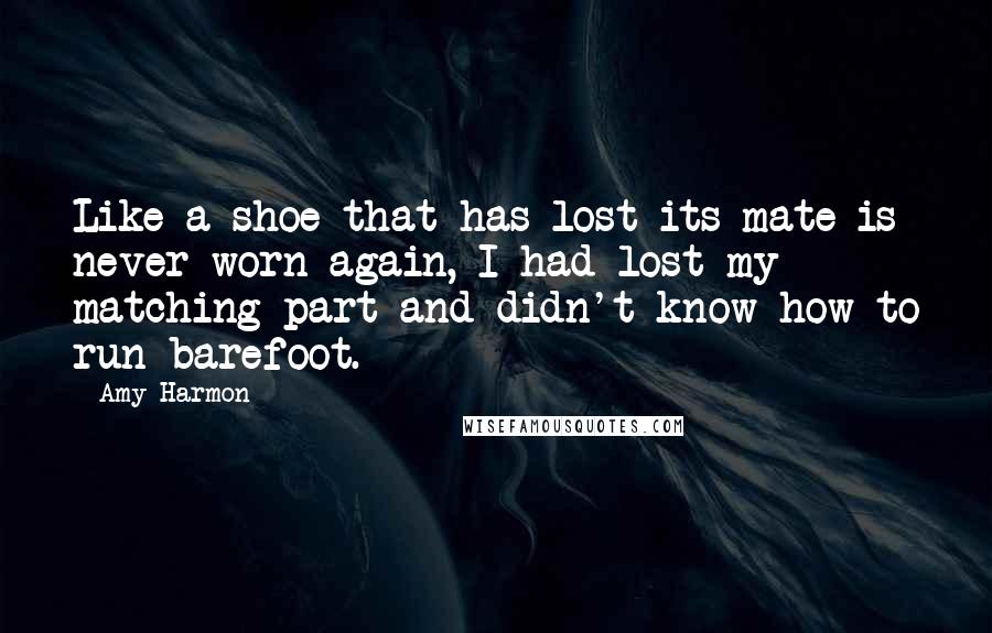 Amy Harmon Quotes: Like a shoe that has lost its mate is never worn again, I had lost my matching part and didn't know how to run barefoot.