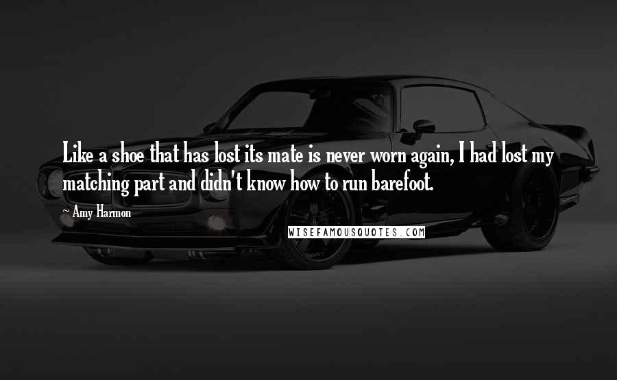 Amy Harmon Quotes: Like a shoe that has lost its mate is never worn again, I had lost my matching part and didn't know how to run barefoot.