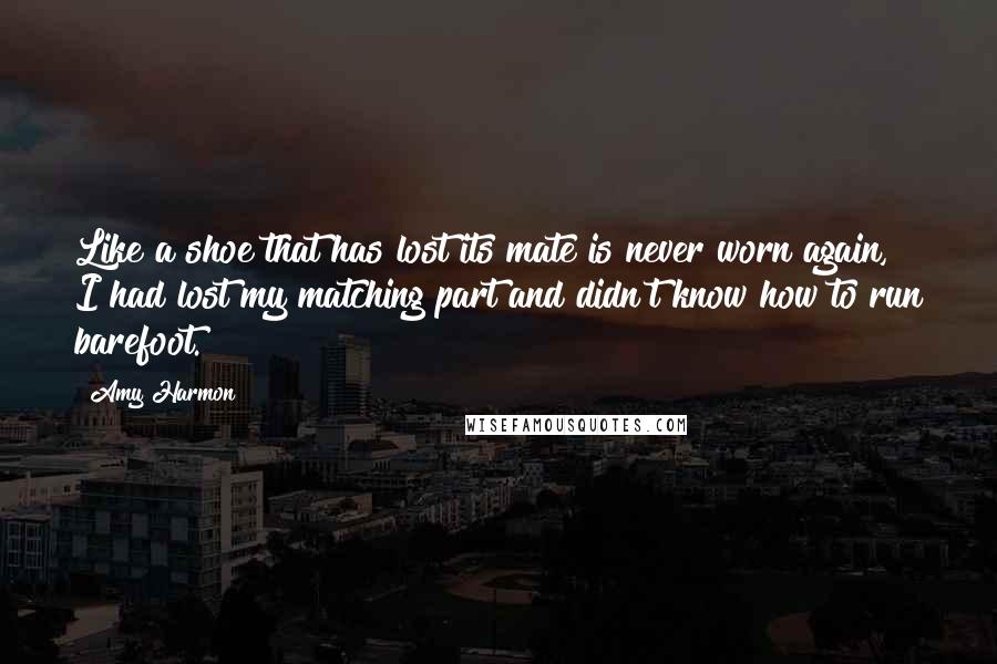 Amy Harmon Quotes: Like a shoe that has lost its mate is never worn again, I had lost my matching part and didn't know how to run barefoot.