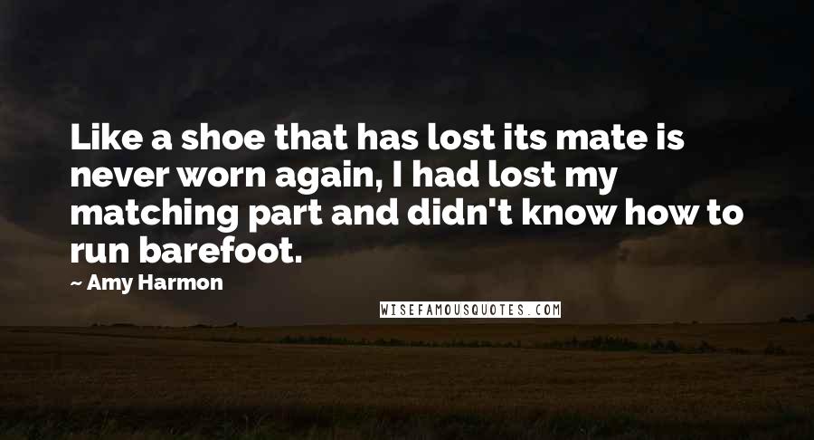 Amy Harmon Quotes: Like a shoe that has lost its mate is never worn again, I had lost my matching part and didn't know how to run barefoot.