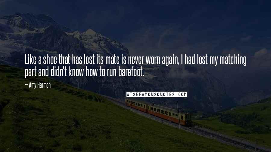 Amy Harmon Quotes: Like a shoe that has lost its mate is never worn again, I had lost my matching part and didn't know how to run barefoot.
