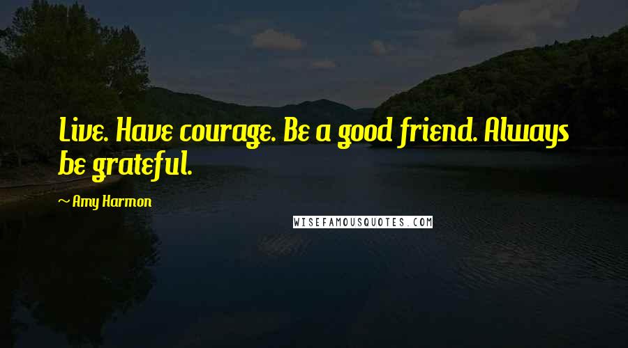 Amy Harmon Quotes: Live. Have courage. Be a good friend. Always be grateful.