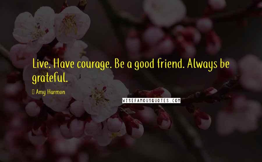 Amy Harmon Quotes: Live. Have courage. Be a good friend. Always be grateful.