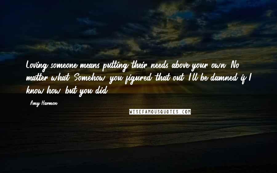 Amy Harmon Quotes: Loving someone means putting their needs above your own. No matter what. Somehow, you figured that out. I'll be damned if I know how, but you did.