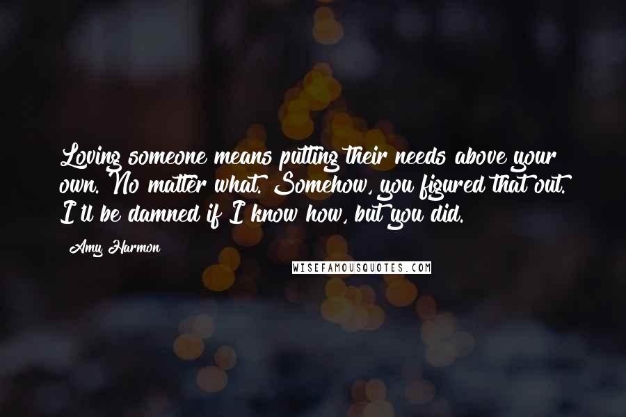Amy Harmon Quotes: Loving someone means putting their needs above your own. No matter what. Somehow, you figured that out. I'll be damned if I know how, but you did.