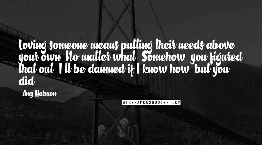 Amy Harmon Quotes: Loving someone means putting their needs above your own. No matter what. Somehow, you figured that out. I'll be damned if I know how, but you did.