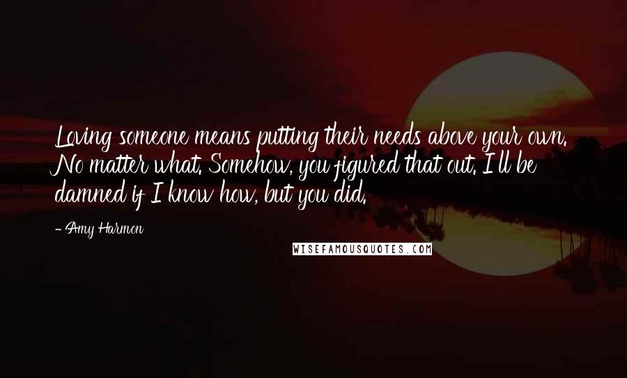 Amy Harmon Quotes: Loving someone means putting their needs above your own. No matter what. Somehow, you figured that out. I'll be damned if I know how, but you did.