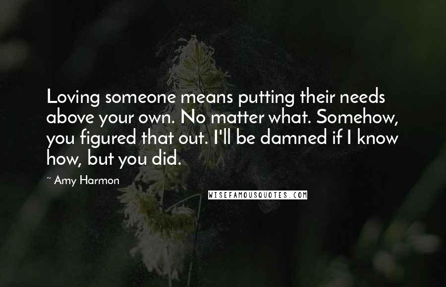 Amy Harmon Quotes: Loving someone means putting their needs above your own. No matter what. Somehow, you figured that out. I'll be damned if I know how, but you did.