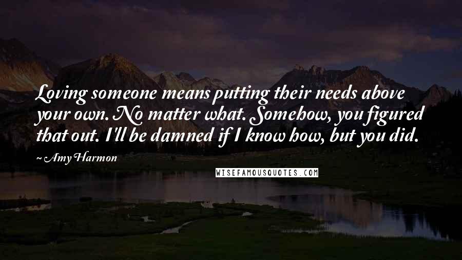 Amy Harmon Quotes: Loving someone means putting their needs above your own. No matter what. Somehow, you figured that out. I'll be damned if I know how, but you did.
