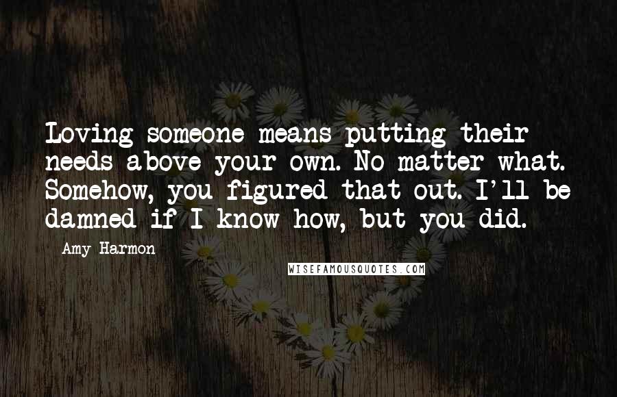 Amy Harmon Quotes: Loving someone means putting their needs above your own. No matter what. Somehow, you figured that out. I'll be damned if I know how, but you did.