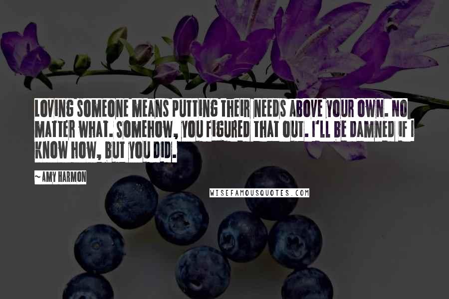 Amy Harmon Quotes: Loving someone means putting their needs above your own. No matter what. Somehow, you figured that out. I'll be damned if I know how, but you did.