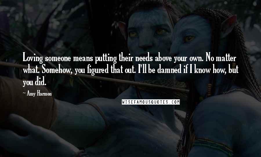 Amy Harmon Quotes: Loving someone means putting their needs above your own. No matter what. Somehow, you figured that out. I'll be damned if I know how, but you did.