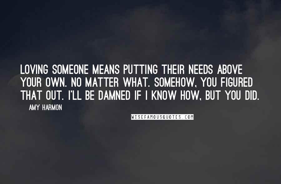 Amy Harmon Quotes: Loving someone means putting their needs above your own. No matter what. Somehow, you figured that out. I'll be damned if I know how, but you did.